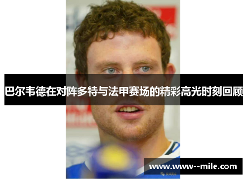 巴尔韦德在对阵多特与法甲赛场的精彩高光时刻回顾 巴尔韦德在对阵多特与法甲赛场的精彩高光时刻回顾