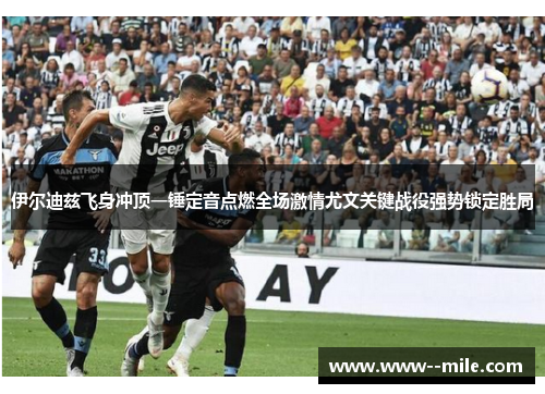 伊尔迪兹飞身冲顶一锤定音点燃全场激情尤文关键战役强势锁定胜局