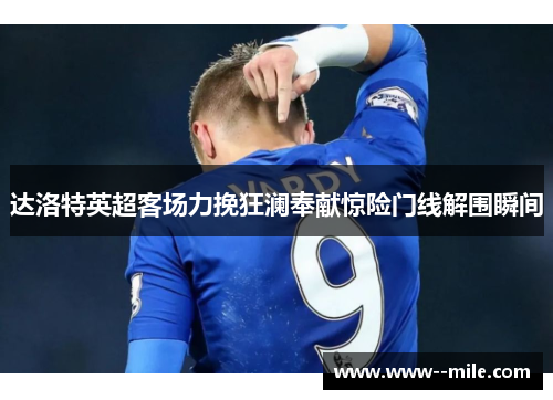 达洛特英超客场力挽狂澜奉献惊险门线解围瞬间 达洛特英超客场力挽狂澜奉献惊险门线解围瞬间