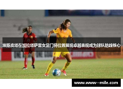 埃斯皮塔在加拉塔萨雷女足门将位置展现卓越表现成为球队防线核心